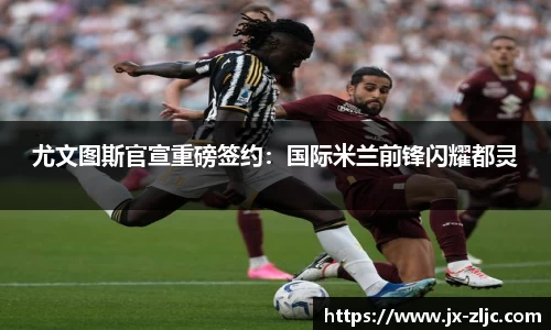 尤文图斯官宣重磅签约：国际米兰前锋闪耀都灵